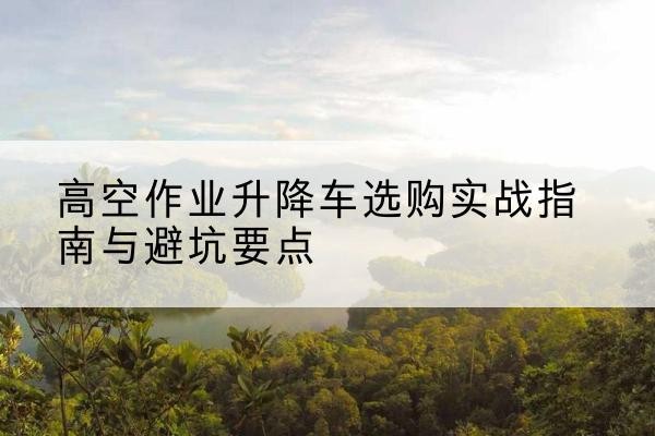 洪山升降车怎么选-高空作业升降车选购实战指南与避坑要点