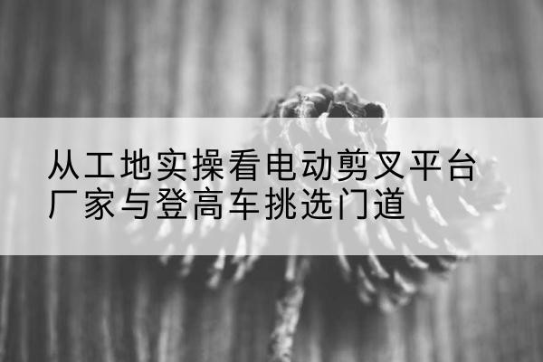 洪山电动剪叉升降平台厂家-从工地实操看电动剪叉平台厂家与登高车挑选门道