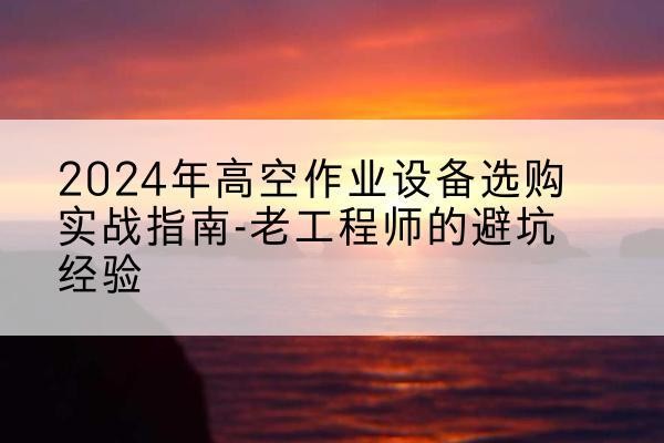洪山高空作业升降机厂家推荐-2024年高空作业设备选购实战指南-老工程师的避坑经验