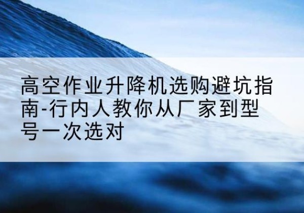 洪山升降平台厂家-高空作业升降机选购避坑指南-行内人教你从厂家到型号一次选对