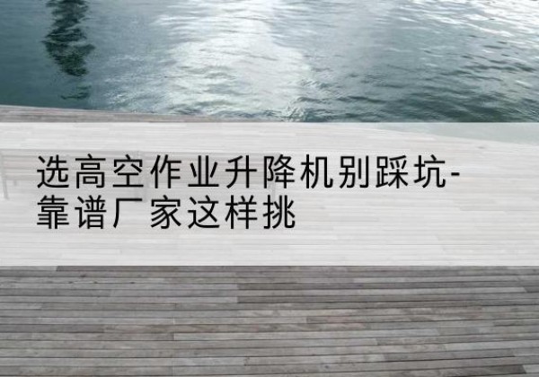 洪山剪叉式升降机厂家-选高空作业升降机别踩坑-靠谱厂家这样挑