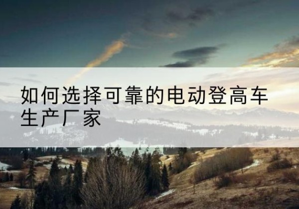 洪山电动登高车厂家-如何选择可靠的电动登高车生产厂家