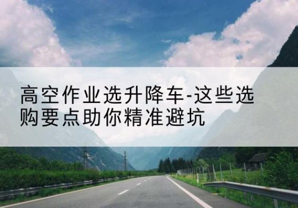 洪山升降车厂家-高空作业选升降车-这些选购要点助你*避坑