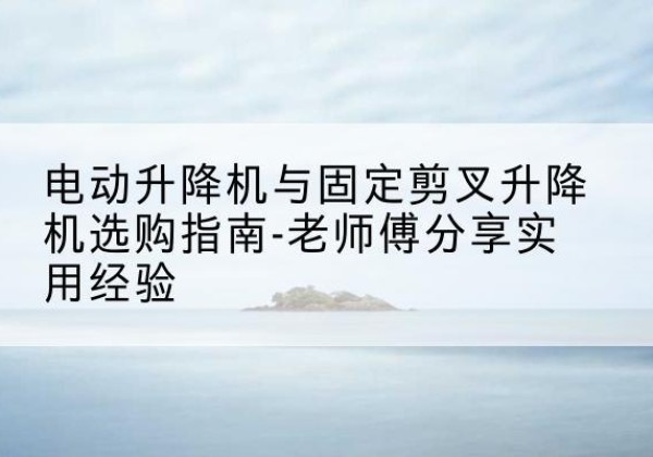 洪山电动升降机怎么选-电动升降机与固定剪叉升降机选购指南-老师傅分享实用经验