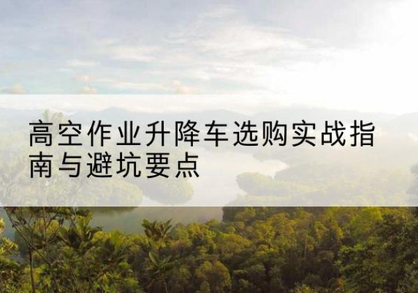 洪山升降车怎么选-高空作业升降车选购实战指南与避坑要点