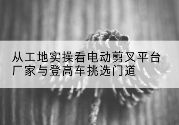 洪山电动剪叉升降平台厂家-从工地实操看电动剪叉平台厂家与登高车挑选门道