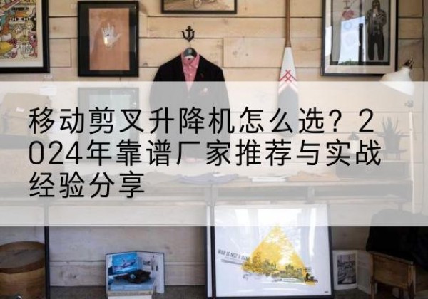 洪山升降平台厂家推荐-移动剪叉升降机怎么选？2024年靠谱厂家推荐与实战经验分享