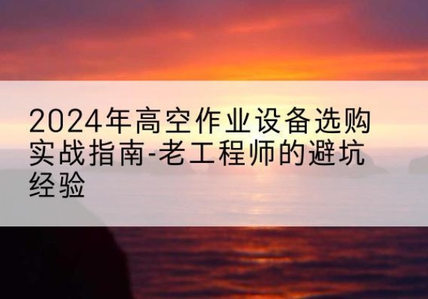 洪山高空作业升降机厂家推荐-2024年高空作业设备选购实战指南-老工程师的避坑经验